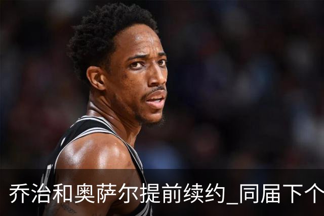 乔治&奥萨尔提前续约 同届下个会是谁？米勒有望2亿 波杰尚需观望